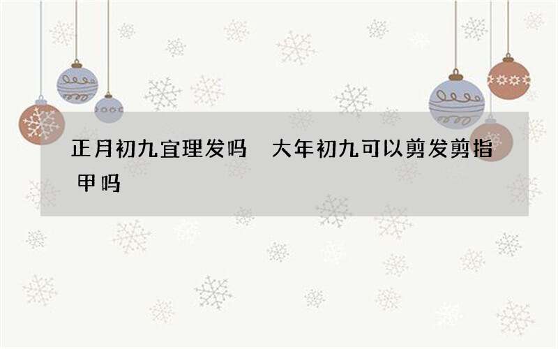 正月初九宜理发吗 大年初九可以剪发剪指甲吗